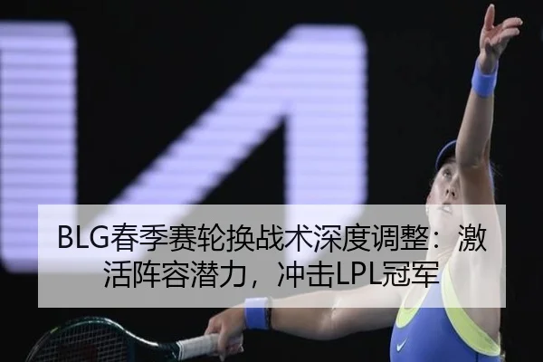 BLG春季赛轮换战术深度调整：激活阵容潜力，冲击LPL冠军