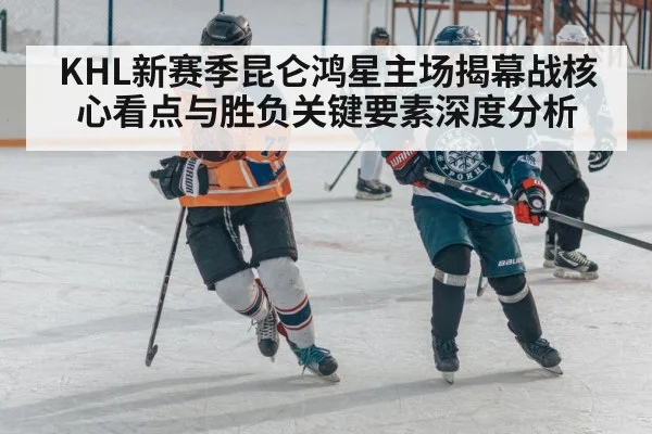 KHL新赛季昆仑鸿星主场揭幕战核心看点与胜负关键要素深度分析