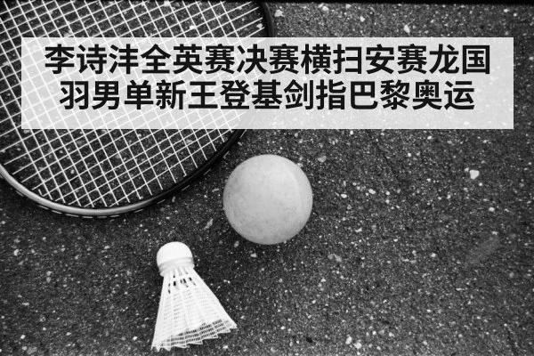 李诗沣全英赛决赛横扫安赛龙国羽男单新王登基剑指巴黎奥运