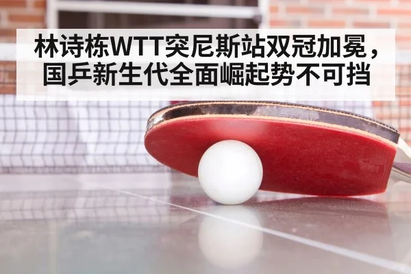 林诗栋WTT突尼斯站双冠加冕,国乒新生代全面崛起势不可挡