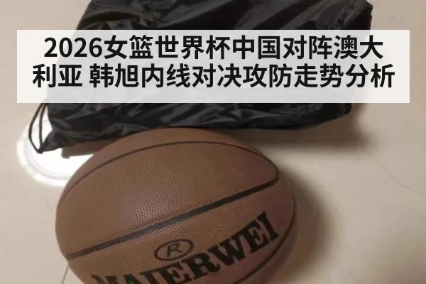 2026女篮世界杯中国对阵澳大利亚 韩旭内线对决攻防走势分析